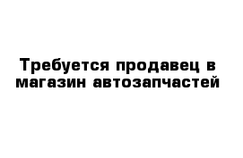 Требуется продавец в магазин автозапчастей